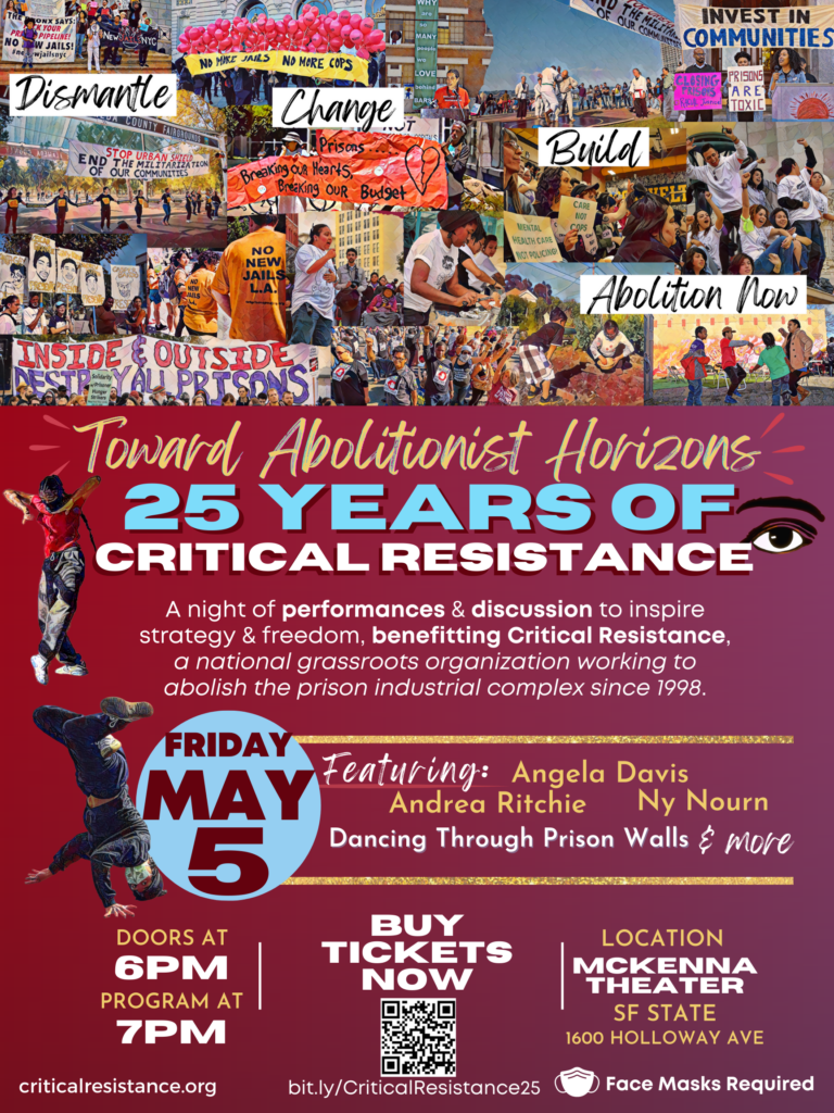 A large poster for CR’s event on May 5. The background is a gradient dark red that fades to plum. The top third of the poster contains a collage of illustrations showing Critical Resistance organizing over the past 25 years. Each illustrations shows that CR is a multi-racial, multi-geographic and multi-generational organization, as members are of different races, ages, genders and locations. Illustrations include press conferences, marches, rallies, protests and direct actions against prisons, jails, and policing, as well as the organizing CR has done to build strong communities, offering trainings, hosting block parties, building community gardens and more. On white narrow rectangles, handwriting-styled font details CR’s theory of change with the words “dismantle,” “change,” “build,” and “abolition now” written in black on each slip overlaying the collage. The title of the event follows: “Toward Abolitionist Horizons” in gold handwriting-style font above block letters with shadow of “25 Years of Critical Resistance” in light blue and white—all in large letters across the poster. CR’s logo—an illustration of a critical eye—is next to the edge of “Resistance” on the right of the poster. The overall event description follows in write text: “A night of performances & discussion to inspire strategy & freedom, benefitting Critical Resistance, a national grassroots organization working to abolish the prison industrial complex since 1998.” Gold lines border the next section of text that details of the event program: “Featuring Angela Davis, Andrea Ritchie, Ny Nourn, Dancing Through Prison Walls & more.” In a light blue circle, the date of event (“Friday May 5”) is in large burgundy font. Two silhouette illustrations of Dancing Through Prison Walls dancers frame the date and the description of the event on the left. At the bottom of the poster, more information of the time of the event, tickets and location is all included: “Doors at 6pm. Program at 7pm. Buy Tickets Now bit.ly/CriticalResistance25. Location McKenna Theater, SF State, 1600 Holloway Ave. criticalresistance.org. Face Masks Required.” Overall, the poster emotes a vibrant, dynamic, empowered, collective, liberatory, “in motion,” vibe, alluding to CR’s long legacy of organizing against the prison industrial complex.