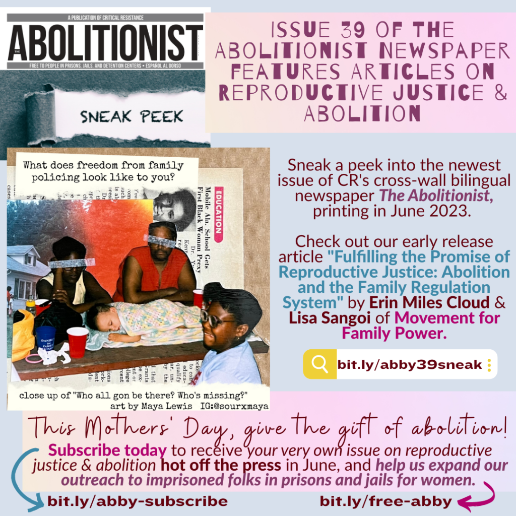 Light bluish-gray background with light pink and lavender accent boxes and burgundy text (and some phrases in blue and magenta for emphasis). A collage image of a Black family by Maya Lewis is the main illustration of the flyer. The banner of The Abolitionist newspaper is at the top with a "sneak peek" torn scrap of paper underneath. Text on this flyer reads: "Issue 39 of The Abolitionist Newspaper features articles on reproductive justice & abolition. Sneak a peek into the newest issue of CR's cross-wall bilingual newspaper The Abolitionist, printing in June 2023. Check out our early release article 'Fulfilling the promise of reproductive justice: Abolition & the Family Regulation System' by Erin Miles Cloud & Lisa Sangoi of Movement for Family Power. bit.ly/abby39sneak. This Mothers' Day, give the gist of abolition! Subscribe today to receive your very own issue on reproductive justice & abolition hot off the press in June, and help us expand our outreach to imprisoned folks in prisons & jails for women. bit.ly/abby-subscribe. bit.ly/free-abby."